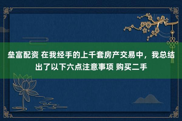 垒富配资 在我经手的上千套房产交易中，我总结出了以下六点注意事项 购买二手