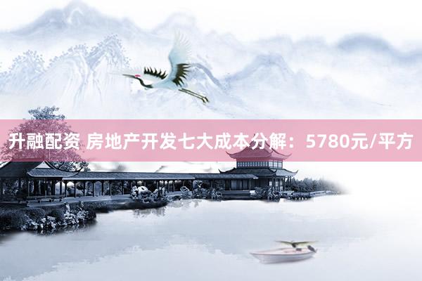 升融配资 房地产开发七大成本分解：5780元/平方