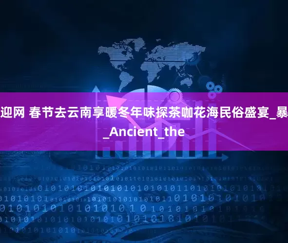 睿迎网 春节去云南享暖冬年味探茶咖花海民俗盛宴_暴雪_Ancient_the