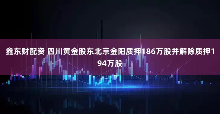 鑫东财配资 四川黄金股东北京金阳质押186万股并解除质押194万股