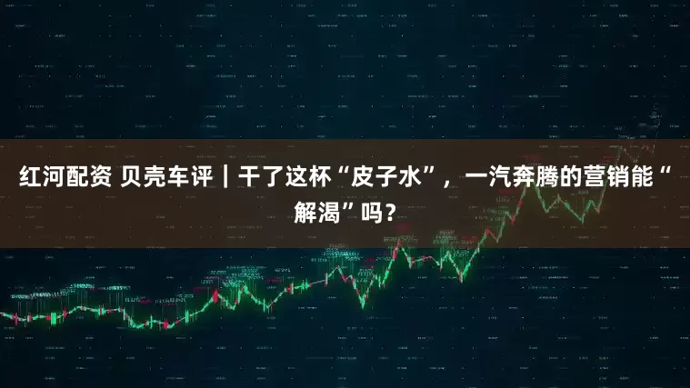 红河配资 贝壳车评｜干了这杯“皮子水”，一汽奔腾的营销能“解渴”吗？