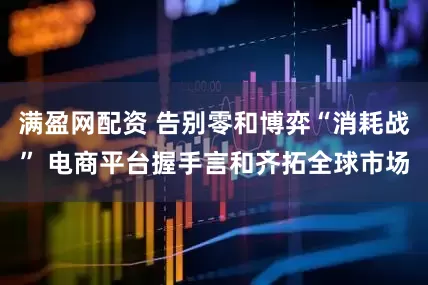 满盈网配资 告别零和博弈“消耗战” 电商平台握手言和齐拓全球市场