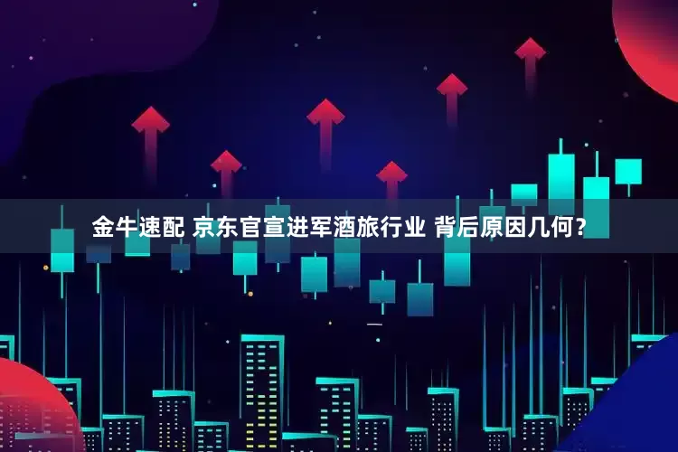 金牛速配 京东官宣进军酒旅行业 背后原因几何？