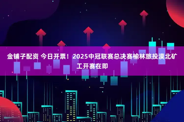金铺子配资 今日开票！2025中冠联赛总决赛榆林旅投漠北矿工开赛在即