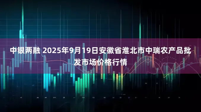 中银两融 2025年9月19日安徽省淮北市中瑞农产品批发市场价格行情