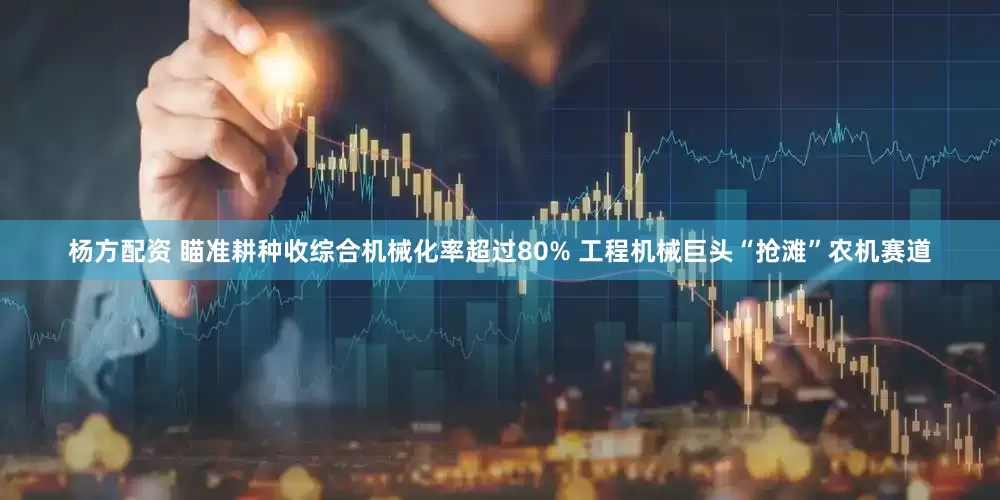 杨方配资 瞄准耕种收综合机械化率超过80% 工程机械巨头“抢滩”农机赛道